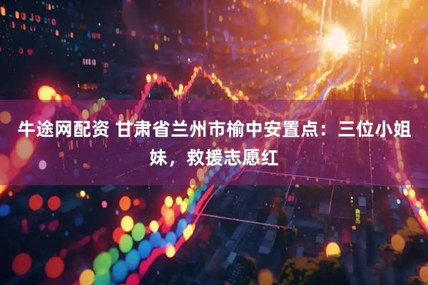 牛途网配资 甘肃省兰州市榆中安置点：三位小姐妹，救援志愿红