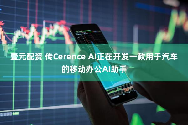 壹元配资 传Cerence AI正在开发一款用于汽车的移动办公AI助手