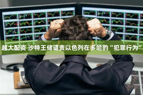越大配资 沙特王储谴责以色列在多哈的“犯罪行为”