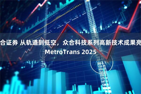 联合证券 从轨道到低空，众合科技系列高新技术成果亮相MetroTrans 2025