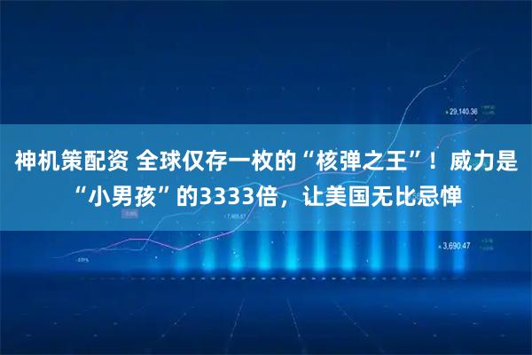 神机策配资 全球仅存一枚的“核弹之王”！威力是“小男孩”的3333倍，让美国无比忌惮