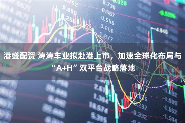港盛配资 涛涛车业拟赴港上市，加速全球化布局与“A+H”双平台战略落地