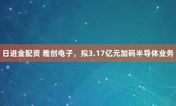 日进金配资 雅创电子，拟3.17亿元加码半导体业务