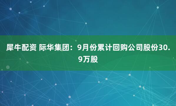 犀牛配资 际华集团：9月份累计回购公司股份30.9万股