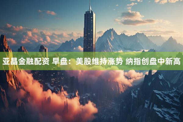 亚晶金融配资 早盘：美股维持涨势 纳指创盘中新高