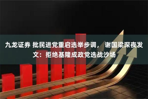 九龙证券 批民进党重启选举步调， 谢国梁深夜发文：拒绝基隆成政党选战沙场