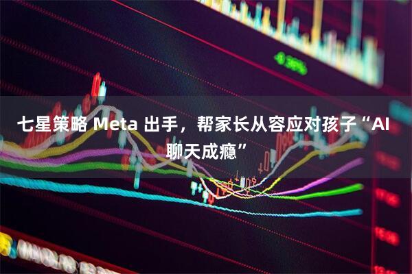 七星策略 Meta 出手，帮家长从容应对孩子“AI 聊天成瘾”