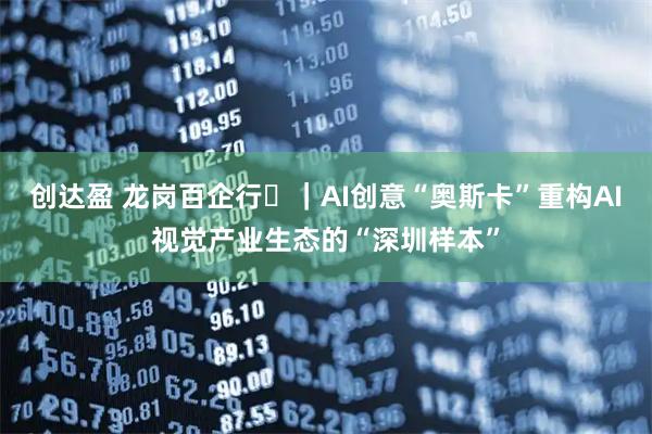 创达盈 龙岗百企行㉑｜AI创意“奥斯卡”重构AI视觉产业生态的“深圳样本”