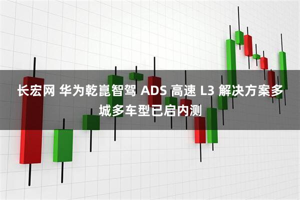 长宏网 华为乾崑智驾 ADS 高速 L3 解决方案多城多车型已启内测