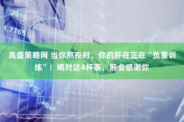 高盛策略网 当你熬夜时，你的肝在正在“负重训练”！喝对这4杯茶，肝会感谢你