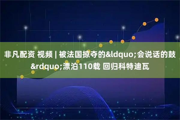 非凡配资 视频 | 被法国掠夺的“会说话的鼓”漂泊110载 回归科特迪瓦