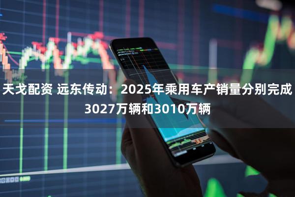 天戈配资 远东传动：2025年乘用车产销量分别完成3027万辆和3010万辆