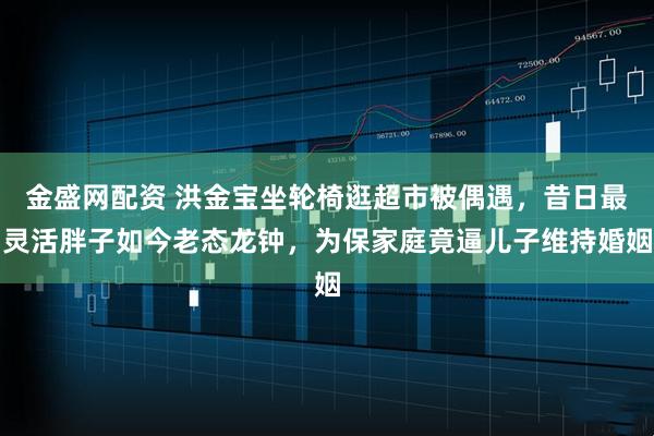 金盛网配资 洪金宝坐轮椅逛超市被偶遇，昔日最灵活胖子如今老态龙钟，为保家庭竟逼儿子维持婚姻