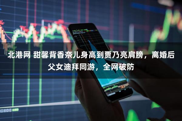 北港网 甜馨背香奈儿身高到贾乃亮肩膀，离婚后父女迪拜同游，全网破防