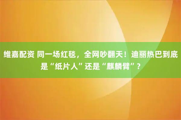 维嘉配资 同一场红毯，全网吵翻天！迪丽热巴到底是“纸片人”还是“麒麟臂”？